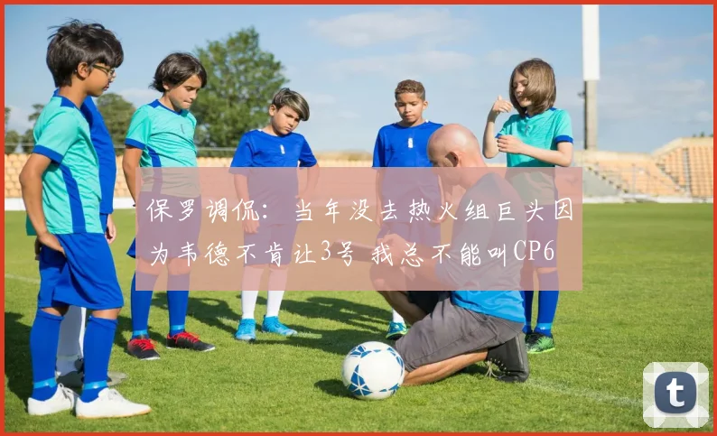 保罗调侃：当年没去热火组巨头因为韦德不肯让3号 我总不能叫CP6